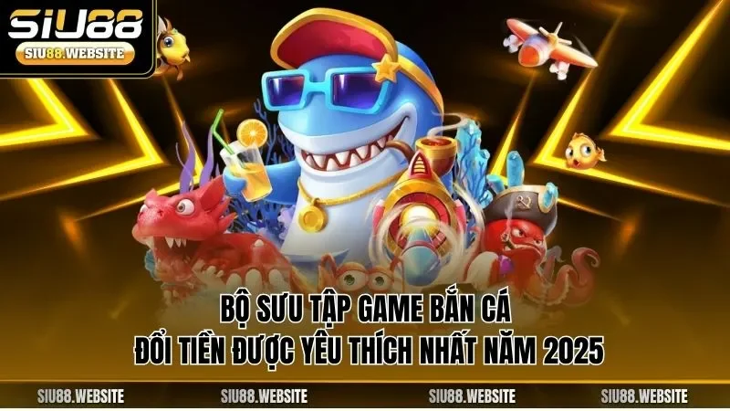 Bộ sưu tập game bắn cá đổi tiền được yêu thích nhất năm 2025